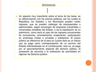 DIFERENCIAS
 Un aspecto muy importante sobre el tema de las tasas, es
su diferenciación con los precios públicos, por los cuales la
República, los Estados y los Municipios pueden recibir
ingresos, que se pueden catalogar de empresariales o
patrimoniales, según provengan de empresas industriales y
comerciales rentables del Estado, o de la explotación de su
patrimonio, como sería el caso de los ingresos provenientes
de concesiones, arrendamiento, enajenación, participación
en empresas mixtas o privadas y préstamos. El precio
público se diferencia de la tasa en cuanto ésta es un tributo
que se paga como contraprestación de un servicio del
Estado individualizado en el contribuyente, esto es, se paga
por el aprovechamiento especial del dominio público, la
prestación de servicios o la realización de actividades en
régimen de Derecho público
 