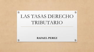 LAS TASAS DERECHO
TRIBUTARIO
RAFAEL PEREZ
 