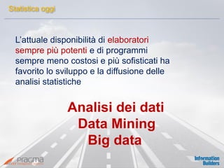 L’attuale disponibilità di elaboratori 
sempre più potenti e di programmi 
sempre meno costosi e più sofisticati ha 
favorito lo sviluppo e la diffusione delle 
analisi statistiche 
Analisi dei dati 
Data Mining 
Big data 
Statistica oggi  