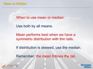 When to use mean or median: 
Use both by all means. 
Mean performs best when we have a 
symmetric distribution with thin tails. 
If distribution is skewed, use the median. 
Remember: the mean follows the tail. 
Mean vs Median  