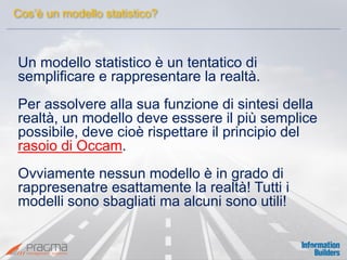 Cos’è un modello statistico? 
Un modello statistico è un tentatico di semplificare e rappresentare la realtà. 
Per assolvere alla sua funzione di sintesi della realtà, un modello deve esssere il più semplice possibile, deve cioè rispettare il principio del rasoio di Occam. 
Ovviamente nessun modello è in grado di rappresenatre esattamente la realtà! Tutti i modelli sono sbagliati ma alcuni sono utili! 
 