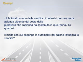 · Il fatturato annuo della vendita di detersivi per una certa azienda dipende dal costo della 
pubblicità che l’azienda ha sostenuto in quell’anno? Di quanto? 
Il modo con cui espongo le automobili nel salone influenza le vendite? 
Esempi  