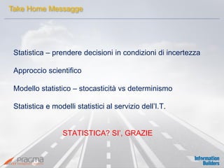 Statistica – prendere decisioni in condizioni di incertezza 
Approccio scientifico 
Modello statistico – stocasticità vs determinismo 
Statistica e modelli statistici al servizio dell’I.T. 
STATISTICA? SI’, GRAZIE 
Take Home Messagge  