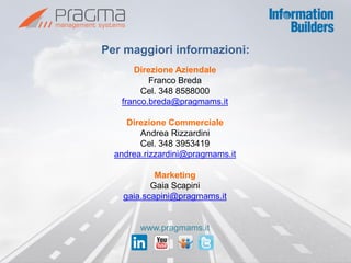 Per maggiori informazioni: 
Direzione Aziendale 
Franco Breda 
Cel. 348 8588000 
franco.breda@pragmams.it 
Direzione Commerciale 
Andrea Rizzardini 
Cel. 348 3953419 
andrea.rizzardini@pragmams.it 
Marketing 
Gaia Scapini 
gaia.scapini@pragmams.it 
www.pragmams.it 
