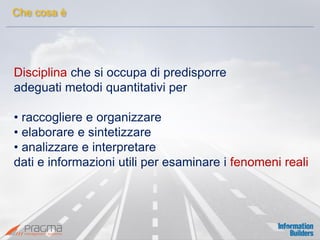 Disciplina che si occupa di predisporre 
adeguati metodi quantitativi per 
• raccogliere e organizzare 
• elaborare e sintetizzare 
• analizzare e interpretare 
dati e informazioni utili per esaminare i fenomeni reali 
Che cosa è  