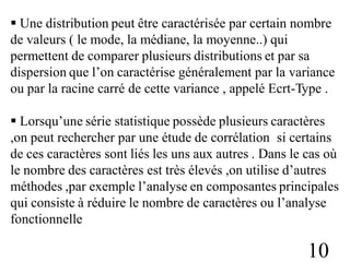  Une distribution peut être caractérisée par certain nombre
de valeurs ( le mode, la médiane, la moyenne..) qui
permettent de comparer plusieurs distributions et par sa
dispersion que l’on caractérise généralement par la variance
ou par la racine carré de cette variance , appelé Ecrt-Type .
 Lorsqu’une série statistique possède plusieurs caractères
,on peut rechercher par une étude de corrélation si certains
de ces caractères sont liés les uns aux autres . Dans le cas où
le nombre des caractères est très élevés ,on utilise d’autres
méthodes ,par exemple l’analyse en composantes principales
qui consiste à réduire le nombre de caractères ou l’analyse
fonctionnelle
10
 