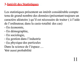3-Intérêt des Statistiques
Les statistiques présentent un intérêt considérable compte
tenu de grand nombre des données (présentant toujours un
caractère aléatoire ) qu’il est nécessaire de traiter ( à l’aide
de l’ordinateur, dans la casie-totalité des cas)
-
-
-
-
-
En
En
En
En
En
économie,
démographie,
sociologie,
gestion dans l’industrie
physique des particules
Dans la science de l’éspace …
V
oir aussi probabilité
11
 