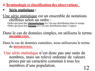 4-Terminologie et classification des observations
 Série statistique :
Une série statistique est un ensemble de notations
chiffrées selon un ordre :
Ordre qui peut être chronologique et c’est une distribution dans le temps.
Ordre qui peut être logique et c’est une distribution dans l’espace
Dans le cas de données simples, on utilisera le terme
DISTRIBUTION.
Dans le cas de données cumulées, nous utiliserons le terme
de REPARTITION.
Une série statistique n’est donc pas une suite de
nombres, mais un relevé ordonné de valeurs
prises par un caractère commun à tous les
membres d’une population.
12
 