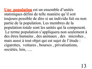 Une population est un ensemble d’unités
statistiques défini de telle manière qu’il soit
toujours possible de dire si un individu fait ou non
partie de la population. Les membres de la
population totale sont les unités qui la composent.
Le terme population s’appliquera non seulement à
des êtres humains , des animaux , des microbes ,
mais aussi à tout objet qui est sujet de l’étude :
cigarettes, voitures , bourses , privatisations,
sociétés, lois, ….
13
 
