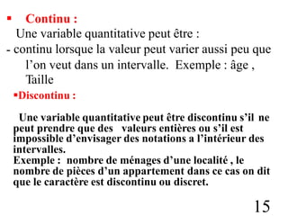  Continu :
Une variable quantitative peut être :
continu lorsque la valeur peut varier aussi peu que
-
l’on veut dans un intervalle.
Taille
Discontinu :
Exemple : âge ,
Une variable quantitative peut être discontinu s’il ne
peut prendre que des valeurs entières ou s’il est
impossible d’envisager des notations a l’intérieur des
intervalles.
Exemple : nombre de ménages d’une localité , le
nombre de pièces d’un appartement dans ce cas on dit
que le caractère est discontinu ou discret.
15
 
