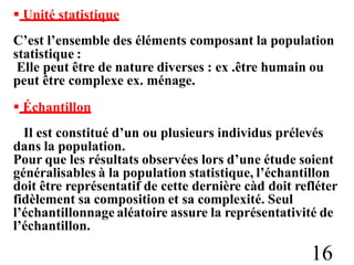  Unité statistique
C’est l’ensemble des éléments composant la population
statistique :
Elle peut être de nature diverses : ex .être humain ou
peut être complexe ex. ménage.
 Échantillon
Il est constitué d’un ou plusieurs individus prélevés
dans la population.
Pour que les résultats observées lors d’une étude soient
généralisables à la population statistique, l’échantillon
doit être représentatif de cette dernière càd doit refléter
fidèlement sa composition et sa complexité. Seul
l’échantillonnage aléatoire assure la représentativité de
l’échantillon.
16
 