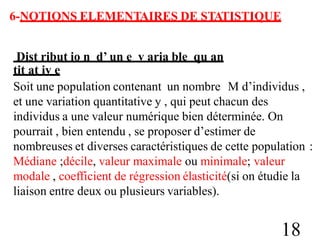 6-NOTIONS ELEMENTAIRES DE STATISTIQUE
Dist ribut io n d’ un e v aria ble qu an
tit at iv e
Soit une population contenant un nombre M d’individus ,
et une variation quantitative y , qui peut chacun des
individus a une valeur numérique bien déterminée. On
pourrait , bien entendu , se proposer d’estimer de
nombreuses et diverses caractéristiques de cette population
Médiane ;décile, valeur maximale ou minimale; valeur
modale , coefficient de régression élasticité(si on étudie la
liaison entre deux ou plusieurs variables).
:
18
 