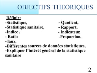 Définir:
-Statistique, - Quotient,
- Rapport,
- Indicateur,
-Proportion,
-Statistique
-Indice ,
- Ratio
-Taux,
-Différentes
sanitaire,
sources de données statistiques,
-Expliquer
sanitaire
l’intérêt général de la statistique
2
OBJECTIFS THEORIQUES
 
