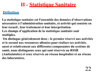 II - Statistique Sanitaire
Définition
La statistique sanitaire est l'ensemble des données d’observations
nécessaires à l’administration sanitaire, et activité qui consiste en
leur recueil , leur traitement et leur interprétation.
Les champs d’application de la statistique sanitaire sont
multiples.
On distingue généralement deux : le premier réservé aux activités
et le second aux ressources allouées pour réaliser ces activités.
aussi et relativement aux différentes composantes du système de
santé, nous distinguons ceux qui sont réservés au RSSB
(Ambulatoire) et ceux réservés au réseau hospitalier et au réseau
des laboratoires.
22
 
