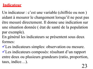 Indicateur
Un indicateur : c’est une variable (chiffrée ou non )
aidant à mesurer le changement lorsqu’il ne peut pas
être mesuré directement. Il donne une indication sur
une situation donnée ( état de santé de la population
par exemple).
En général les indicateurs se présentent sous deux
formes:
Les indicateurs simples: observation ou mesure.
Les indicateurs composés: résultant d’un rapport
entre deux ou plusieurs grandeurs (ratio, proportion,
taux, indice…).
23
 