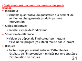 L ’indicateur est un outil de mesure de perfo
rmance
• Indicateur
Variable quantitative ou qualitative qui permet
vérifier les changements produits par une
intervention
Cibles indicatives
La valeur visée de l’indicateur
Situation de référence
Valeur de départ de l’indicateur permettant
de
•
•
d’évaluer le progrès (résultats) réalisé par le
Risques
projet
•
Facteurs qui pourraient entraver l’atteinte des
résultats de l’intervention – mitigés par une stratégie
d’atténuation de risques
24
 