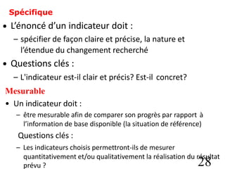 Spécifique
L’énoncé d’un indicateur doit :
– spécifier de façon claire et précise, la nature et
l’étendue du changement recherché
Questions clés :
•
•
– L'indicateur est-il clair et précis? Est-il
Mesurable
concret?
• Un indicateur doit :
– être mesurable afin de comparer son progrès par rapport à
l’information de base disponible (la situation de référence)
Questions clés :
– Les indicateurs choisis permettront-ils de mesurer
quantitativement et/ou qualitativement la réalisation du résultat
28
prévu ?
 