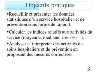 Recueillir et présenter les données
statistiques d’un service hospitalier et de
prévention sous forme de rapport,
Calculer les indices relatifs aux activités du
service (moyenne, médiane, TOM, DMS…..),
Analyser et interpréter des activités de
soins hospitaliers et de
proposant des mesures
prévention en
correctives.
3
Objectifs pratiques
 