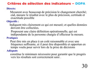 Critères de sélection des indicateurs – DOPA
 Directs:
Mesurent avec beaucoup de précision le changement cherché;
càd, mesure le résultat avec le plus de précision, certitude et
exactitude possible
 Objectifs :
Indiquent très clairement ce qui est mesuré; et quelles données
doivent être collectées.
Proposent une claire définition opérationnelle, qui est
indépendante de la personne chargée d’effecteur la mesure.
 Pratiques
Peut être mis en place à un coût raisonnable et avec une
fréquence suffisante, et il peut être disponible et opportun en
temps voulu pour servir lors de la prise de décisions
 Adéquats
constitue le minimum nécessaire pour garantir que le progrès
vers les résultats soit correctement saisi .
30
 