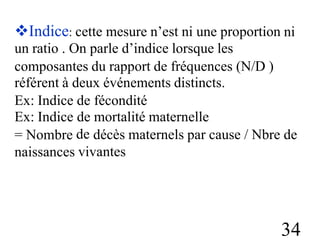 Indice: cette mesure n’est ni une proportion
un ratio . On parle d’indice lorsque les
ni
composantes du rapport de fréquences
référent à deux événements distincts.
(N/D )
Ex: Indice
Ex: Indice
= Nombre
naissances
de
de
de
fécondité
mortalité maternelle
décès maternels par cause / Nbre de
vivantes
34
 