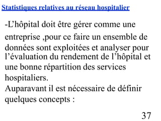 Statistiques relatives au réseau hospitalier
-L’hôpital doit être gérer comme une
entreprise ,pour ce faire un ensemble de
données sont exploitées et analyser pour
l’évaluation du rendement de l’hôpital
une bonne répartition des services
hospitaliers.
Auparavant il est nécessaire de définir
quelques concepts :
et
37
 