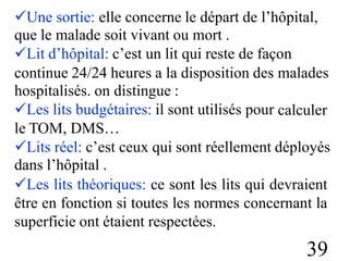 Une sortie: elle concerne le départ de l’hôpital,
que le malade soit vivant ou mort .
Lit d’hôpital: c’est un lit qui reste de façon
continue 24/24 heures a la disposition des
hospitalisés. on distingue :
Les lits budgétaires: il sont utilisés pour
le TOM, DMS…
malades
calculer
Lits réel: c’est ceux qui sont réellement déployés
dans l’hôpital .
Les lits théoriques: ce sont les lits qui devraient
être en fonction si toutes les normes concernant la
superficie ont étaient respectées.
39
 