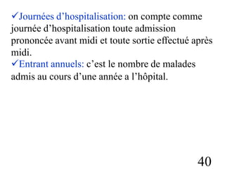 Journées d’hospitalisation: on compte comme
journée d’hospitalisation toute admission
prononcée avant midi et toute sortie effectué après
midi.
Entrant annuels: c’est le nombre de malades
admis au cours d’une année a l’hôpital.
40
 