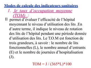 Modes de calcule des indicateurs sanitaires
1. le taux d’occupation moyenne
(TOM) :
Il permet d’évaluer l’efficacité de l’hôpital
moyennant le niveau d’utilisation des lits .En
d’autre terme, il indique le niveau de rotation
des lits de l’hôpital pendant une période donnée
d’utilisation des lits. Le T.O.M est fonction de
trois grandeurs, à savoir : le nombre de lits
fonctionnelles (L), le nombre annuel d’entrants
(E) et le nombre de journées d’hospitalisation
(J).
TOM = J / (365*L)*100
 