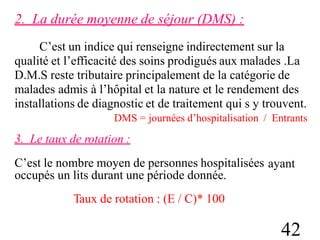 2. La durée moyenne de séjour (DMS) :
C’est un indice qui renseigne indirectement sur la
qualité et l’efficacité des soins prodigués aux malades .La
D.M.S reste tributaire principalement de la catégorie de
malades admis à l’hôpital et la nature et le rendement des
installations de diagnostic et de traitement qui s y trouvent.
DMS = journées d’hospitalisation / Entrants
3. Le taux de rotation :
C’est le nombre moyen de personnes hospitalisées
occupés un lits durant une période donnée.
Taux de rotation : (E / C)* 100
ayant
42
 