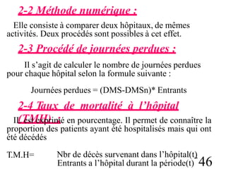2-2 Méthode numérique :
Elle consiste à comparer deux hôpitaux, de mêmes
activités. Deux procédés sont possibles à cet effet.
2-3 Procédé de journées perdues :
Il s’agit de calculer le nombre de journées perdues
pour chaque hôpital selon la formule suivante :
Journées perdues = (DMS-DMSn)* Entrants
2-4 Taux de mortalité à l’hôpital
(TMH) :
IL est exprimé en pourcentage. Il permet de connaître la
proportion des patients ayant été hospitalisés mais qui ont
été décédés
T.M.H= Nbr de décès survenant dans l’hôpital(t)
Entrants a l’hôpital durant la période(t) 46
 