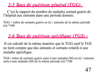 2-5 Taux de guérison général (TGG) :
C’est le rapport du nombre de malades sortant guéris de
l’hôpital aux entrants dans une période donnée.
TGG = (nbre de sortants guéris en (t) / entrants de la même période
(t)) *100
2-6 Taux de guérison spécifique (TGS) :
Il est calculé de la même manière que le TGG sauf le TGS
ne tient compte que des entrants et sortants relatifs à une
maladie spécifique.
TGS= (nbre de sortants guéris suite à une maladie (M) en (t) / entrants
suite à une maladie (M) de la même période (t)) *100
47
 