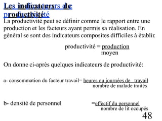 L
Le
es
s iin
nd
diicc
aa
te
tu
er
u
srs d
de
e
pr
ro
od
du
u
cc
titv
ii
v
té
ité
La productivité peut se définir comme le rapport entre une
production et les facteurs ayant permis sa réalisation. En
général se sont des indicateurs composites difficiles à établir.
productivité = production
moyen
On donne ci-après quelques indicateurs de productivité:
a- consommation du facteur travail= heures ou journées de travail
nombre de malade traités
b- densité de personnel =effectif du personnel
nombre de lit occupés
48
 