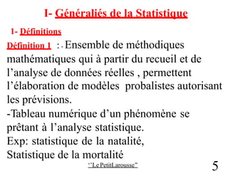 I- Généraliés de la Statistique
1- Définitions
Définition 1 : - Ensemble de méthodiques
mathématiques qui à partir du recueil et de
l’analyse de données réelles , permettent
l’élaboration de modèles probalistes autorisant
les prévisions.
-Tableau numérique d’un phénomène
prêtant à l’analyse statistique.
Exp: statistique de la natalité,
Statistique de la mortalité
‘’Le PetitLarousse’’
se
5
 
