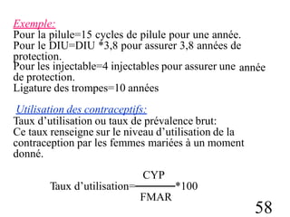 Exemple:
Pour la pilule=15 cycles de pilule pour une année.
Pour le DIU=DIU *3,8 pour assurer 3,8 années de
protection.
Pour les injectable=4 injectables pour assurer une
de protection.
Ligature des trompes=10 années
Utilisation des contraceptifs:
année
Taux d’utilisation ou taux de prévalence brut:
Ce taux renseigne sur le niveau d’utilisation de la
contraception par les femmes mariées à un moment
donné.
CYP
Taux d’utilisation=─────*100
FMAR
58
 