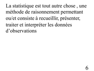 La statistique est tout autre chose , une
méthode de raisonnement permettant
ou/et consiste à recueillir, présenter,
traiter et interpréter
d’observations
les données
6
 