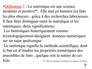 Définition 2 : La statistique est une science
moderne et positive*1. Elle met en lumière les faits
les plus obscurs , grâce à des recherches laborieuses.
Il faut faire distinguer entre la statistique et les
statistiques. deux significations.
Les Statistiques historiquement comme
étymologiquement désignent
sur un sujet quelconque.
données numériques
La statistique signifie la méthode scientifique, dont
le but est d’étudier les propriétés numériques des
ensembles de faits , quelque soit la nature de ces
faits *1 collection statistique en biologie et en médecine 4e Edition
7
 