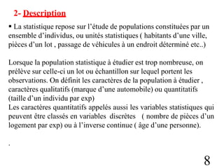 2- Description
 La statistique repose sur l’étude de populations constituées par un
ensemble d’individus, ou unités statistiques ( habitants d’une ville,
pièces d’un lot , passage de véhicules à un endroit déterminé etc..)
Lorsque la population statistique à étudier est trop nombreuse, on
prélève sur celle-ci un lot ou échantillon sur lequel portent les
observations. On définit les caractères de la population à étudier ,
caractères qualitatifs (marque d’une automobile) ou quantitatifs
(taille d’un individu par exp)
Les caractères quantitatifs appelés aussi les variables statistiques qui
peuvent être classés en variables discrètes ( nombre de pièces d’un
logement par exp) ou à l’inverse continue ( âge d’une personne).
.
8
 