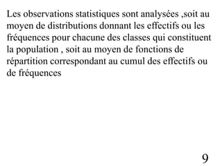 Les observations statistiques sont analysées ,soit au
moyen de distributions donnant les effectifs ou les
fréquences pour chacune des classes qui constituent
la population , soit au moyen de fonctions de
répartition correspondant au cumul des effectifs ou
de fréquences
9
 