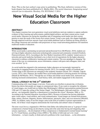 Note: This is the last author’s copy prior to publishing. The final, definitive version of this
book chapter has been published in G. Mallia (Ed.), The social classroom: Integrating social
network use in education. Hershey, PA: IGI Global. © 2014

New Visual Social Media for the Higher
Education Classroom
ABSTRACT
This chapter examines how next-generation visual social platforms motivate students to capture authentic
evidence of their learning and achievements, publish digital artifacts, and share content across visual
social media. Educators are facing the immediate task of integrating social media into their current
practice to meet the needs of the twenty-first century learner. Using a case study, this chapter highlights
through empirical work how nascent visual social media platforms such as Pinterest are being utilized in
the college classroom and concludes with projections on ways visual networking platforms will transform
traditional models of education.

INTRODUCTION
While social media is permeating our personal and professional lives (McWhorter, 2010), students are
arriving in higher education classrooms technologically connected and community-oriented (Friedrich,
Peterson & Koster, 2011). According to the New Media Consortium (2012), students’ instant access to
networks and social media has facilitated a rise in their level of expectations for the higher education
classroom to embrace collaborative learning and content creation. This new paradigm is changing “the
nature of the way we communicate, access information, connect with peers and colleagues, learn, and
even socialize” (p. 6).
As social media has migrated to the mainstream, higher educators are increasingly interested in
harnessing its engaging features for learning (Joosten, 2012). For example, studies of Facebook and
Twitter usage in the classroom are emerging in the academic literature (Dyrud, 2011; Rinaldo, Tapp &
Laverie, 2011). Also, Pinterest, the number three social media platform is showing promise for learning
(Delello & McWhorter, 2013). Through the use of these and similar social media tools, instructors are
realizing increased communication, visual literacy skills, and student engagement in the classroom.
ST

VISUAL LITERACY IN THE 21

CENTURY

Communicating with visual images is not new. From early cave dwellers to present day civilization,
history has shown that people use images to communicate ideas. If one wants to recognize the influence
of visual images, one would look no farther than Michelangelo’s Biblical representations painted between
1508 and 1512 upon the ceiling of the Sistine Chapel. “For Michelangelo, faith and creativity— liturgy
and art—are inseparably linked by a shared power to transform the viewer” (Romaine, 2006, p. 23).
According to the National Education Association (2001), Western civilization has become dependent
upon visual culture, visual artifacts, and visual communication. Visual images are formed from pictures,
maps, statues, illusions, diagrams, dreams, hallucinations, spectacles, ideas, and even memories (Mitchell,
1984). As children, many of our first images came in the form of symbols or picture representations in
books. All of these visual imageries demonstrate the lived reality and cultural values of mankind.
The term visual literacy originated in 1969 from John Debes who defined the term as “a group of visioncompetencies a human being can develop by seeing and at the same time having and integrating other
sensory experiences… the development of these competencies is fundamental to normal human learning”
(p. 27). Visual literacy, according to Gray (2008) is “the ability to both read and write visual
information… to learn visually; to think and solve problems in the visual domain… as the information

 