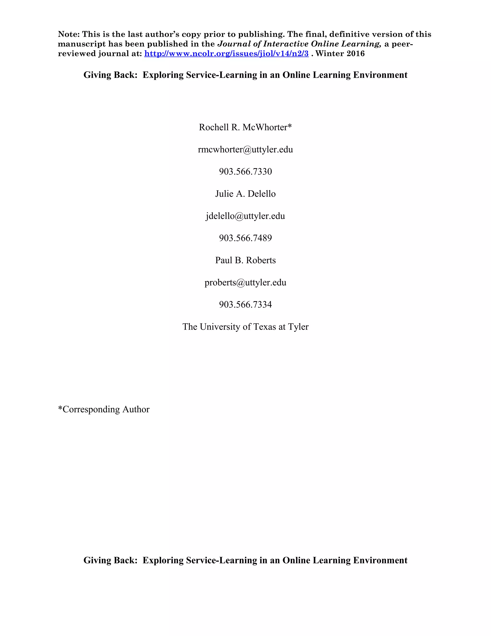 Note: This is the last author’s copy prior to publishing. The final, definitive version of this
manuscript has been published in the Journal of Interactive Online Learning, a peer-
reviewed journal at: http://www.ncolr.org/issues/jiol/v14/n2/3 . Winter 2016
Giving Back: Exploring Service-Learning in an Online Learning Environment
Rochell R. McWhorter*
rmcwhorter@uttyler.edu
903.566.7330
Julie A. Delello
jdelello@uttyler.edu
903.566.7489
Paul B. Roberts
proberts@uttyler.edu
903.566.7334
The University of Texas at Tyler
*Corresponding Author
Giving Back: Exploring Service-Learning in an Online Learning Environment
 