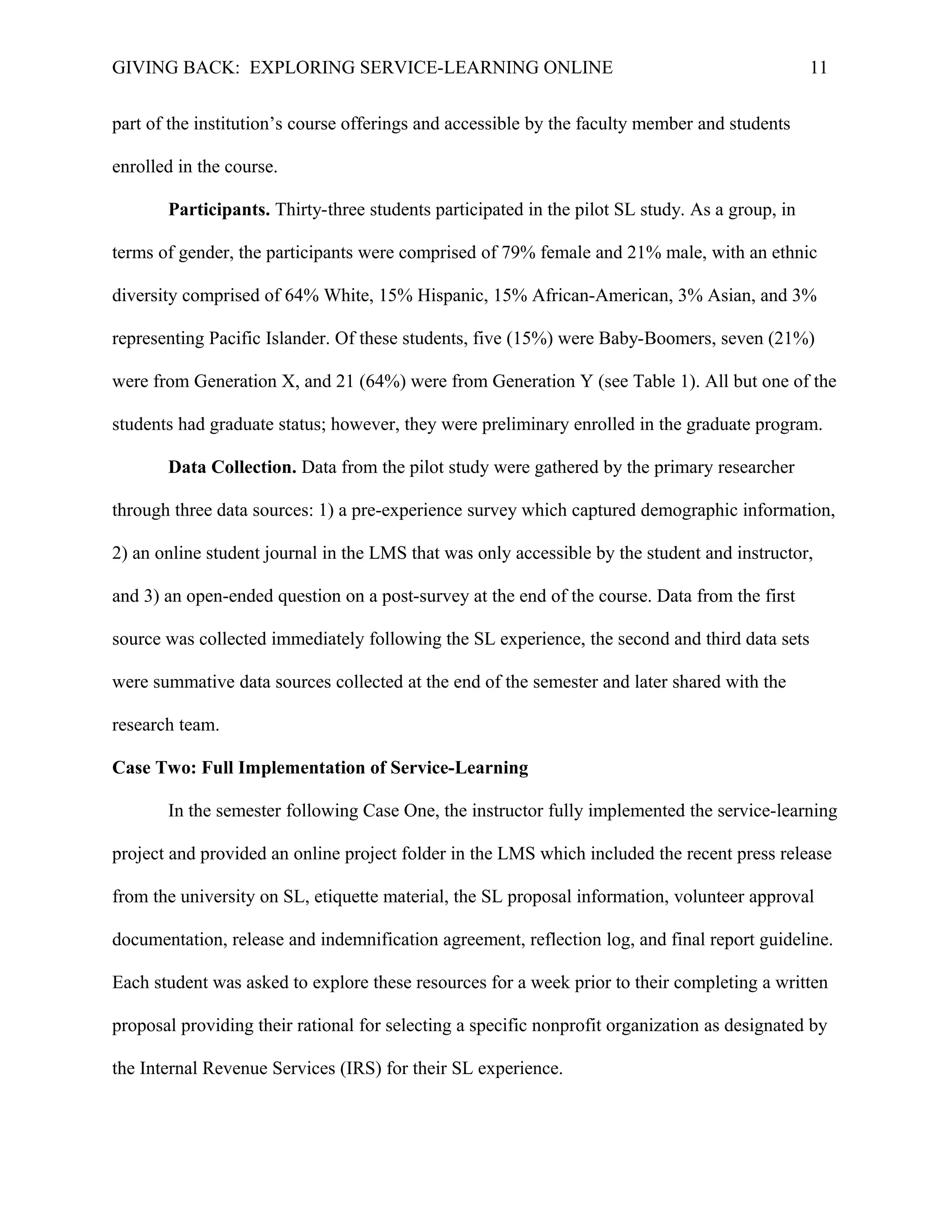 GIVING BACK: EXPLORING SERVICE-LEARNING ONLINE 11
part of the institution’s course offerings and accessible by the faculty member and students
enrolled in the course.
Participants. Thirty-three students participated in the pilot SL study. As a group, in
terms of gender, the participants were comprised of 79% female and 21% male, with an ethnic
diversity comprised of 64% White, 15% Hispanic, 15% African-American, 3% Asian, and 3%
representing Pacific Islander. Of these students, five (15%) were Baby-Boomers, seven (21%)
were from Generation X, and 21 (64%) were from Generation Y (see Table 1). All but one of the
students had graduate status; however, they were preliminary enrolled in the graduate program.
Data Collection. Data from the pilot study were gathered by the primary researcher
through three data sources: 1) a pre-experience survey which captured demographic information,
2) an online student journal in the LMS that was only accessible by the student and instructor,
and 3) an open-ended question on a post-survey at the end of the course. Data from the first
source was collected immediately following the SL experience, the second and third data sets
were summative data sources collected at the end of the semester and later shared with the
research team.
Case Two: Full Implementation of Service-Learning
In the semester following Case One, the instructor fully implemented the service-learning
project and provided an online project folder in the LMS which included the recent press release
from the university on SL, etiquette material, the SL proposal information, volunteer approval
documentation, release and indemnification agreement, reflection log, and final report guideline.
Each student was asked to explore these resources for a week prior to their completing a written
proposal providing their rational for selecting a specific nonprofit organization as designated by
the Internal Revenue Services (IRS) for their SL experience.
 
