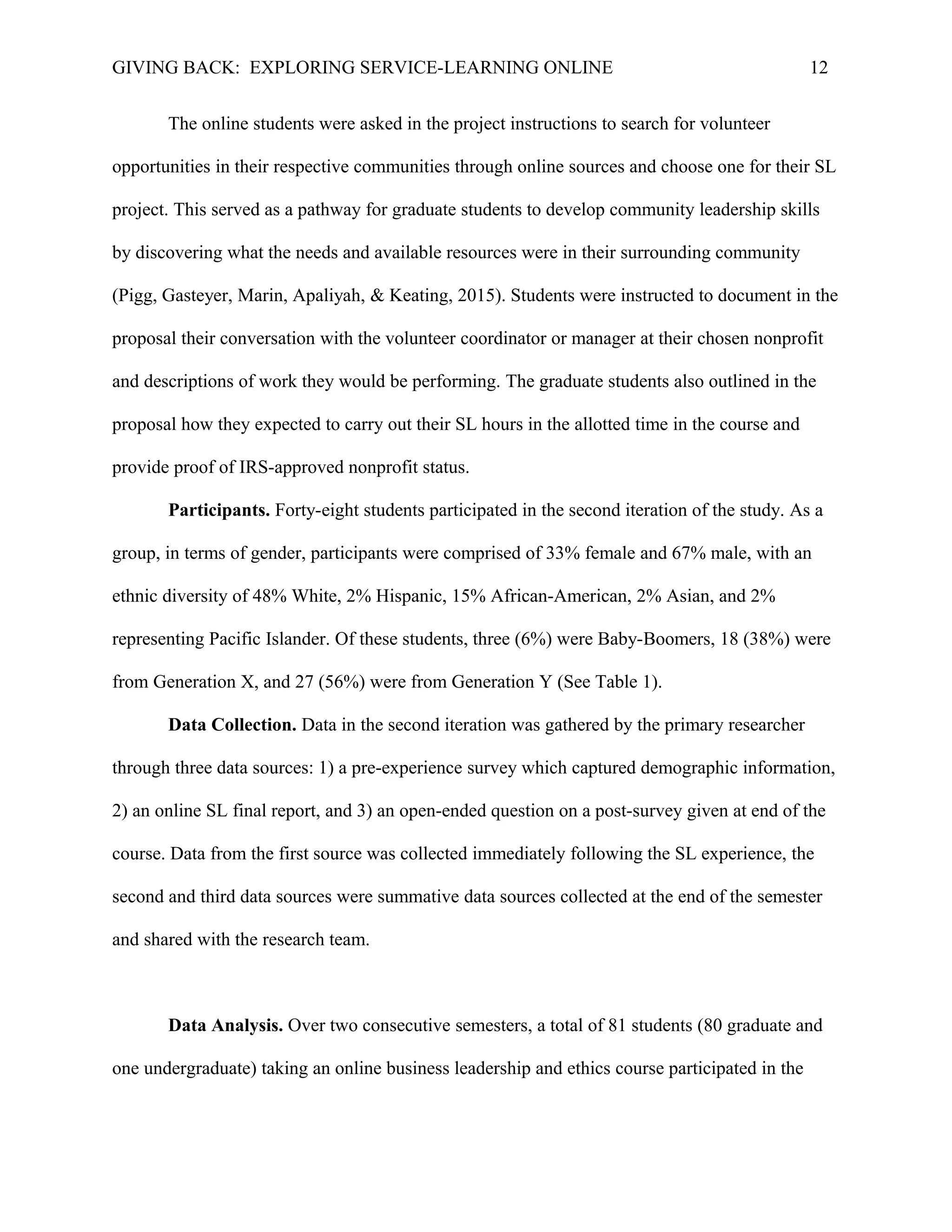 GIVING BACK: EXPLORING SERVICE-LEARNING ONLINE 12
The online students were asked in the project instructions to search for volunteer
opportunities in their respective communities through online sources and choose one for their SL
project. This served as a pathway for graduate students to develop community leadership skills
by discovering what the needs and available resources were in their surrounding community
(Pigg, Gasteyer, Marin, Apaliyah, & Keating, 2015). Students were instructed to document in the
proposal their conversation with the volunteer coordinator or manager at their chosen nonprofit
and descriptions of work they would be performing. The graduate students also outlined in the
proposal how they expected to carry out their SL hours in the allotted time in the course and
provide proof of IRS-approved nonprofit status.
Participants. Forty-eight students participated in the second iteration of the study. As a
group, in terms of gender, participants were comprised of 33% female and 67% male, with an
ethnic diversity of 48% White, 2% Hispanic, 15% African-American, 2% Asian, and 2%
representing Pacific Islander. Of these students, three (6%) were Baby-Boomers, 18 (38%) were
from Generation X, and 27 (56%) were from Generation Y (See Table 1).
Data Collection. Data in the second iteration was gathered by the primary researcher
through three data sources: 1) a pre-experience survey which captured demographic information,
2) an online SL final report, and 3) an open-ended question on a post-survey given at end of the
course. Data from the first source was collected immediately following the SL experience, the
second and third data sources were summative data sources collected at the end of the semester
and shared with the research team.
Data Analysis. Over two consecutive semesters, a total of 81 students (80 graduate and
one undergraduate) taking an online business leadership and ethics course participated in the
 