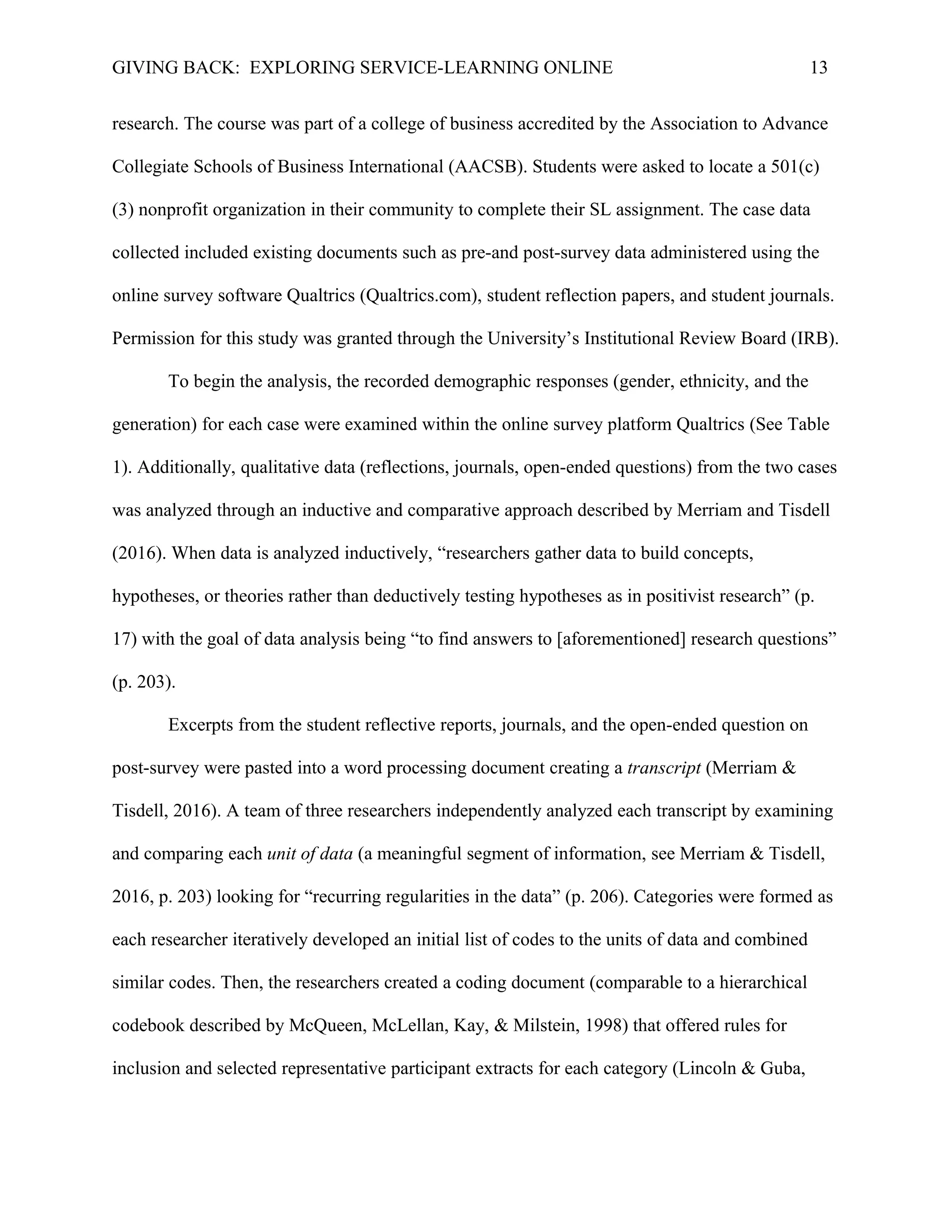 GIVING BACK: EXPLORING SERVICE-LEARNING ONLINE 13
research. The course was part of a college of business accredited by the Association to Advance
Collegiate Schools of Business International (AACSB). Students were asked to locate a 501(c)
(3) nonprofit organization in their community to complete their SL assignment. The case data
collected included existing documents such as pre-and post-survey data administered using the
online survey software Qualtrics (Qualtrics.com), student reflection papers, and student journals.
Permission for this study was granted through the University’s Institutional Review Board (IRB).
To begin the analysis, the recorded demographic responses (gender, ethnicity, and the
generation) for each case were examined within the online survey platform Qualtrics (See Table
1). Additionally, qualitative data (reflections, journals, open-ended questions) from the two cases
was analyzed through an inductive and comparative approach described by Merriam and Tisdell
(2016). When data is analyzed inductively, “researchers gather data to build concepts,
hypotheses, or theories rather than deductively testing hypotheses as in positivist research” (p.
17) with the goal of data analysis being “to find answers to [aforementioned] research questions”
(p. 203).
Excerpts from the student reflective reports, journals, and the open-ended question on
post-survey were pasted into a word processing document creating a transcript (Merriam &
Tisdell, 2016). A team of three researchers independently analyzed each transcript by examining
and comparing each unit of data (a meaningful segment of information, see Merriam & Tisdell,
2016, p. 203) looking for “recurring regularities in the data” (p. 206). Categories were formed as
each researcher iteratively developed an initial list of codes to the units of data and combined
similar codes. Then, the researchers created a coding document (comparable to a hierarchical
codebook described by McQueen, McLellan, Kay, & Milstein, 1998) that offered rules for
inclusion and selected representative participant extracts for each category (Lincoln & Guba,
 