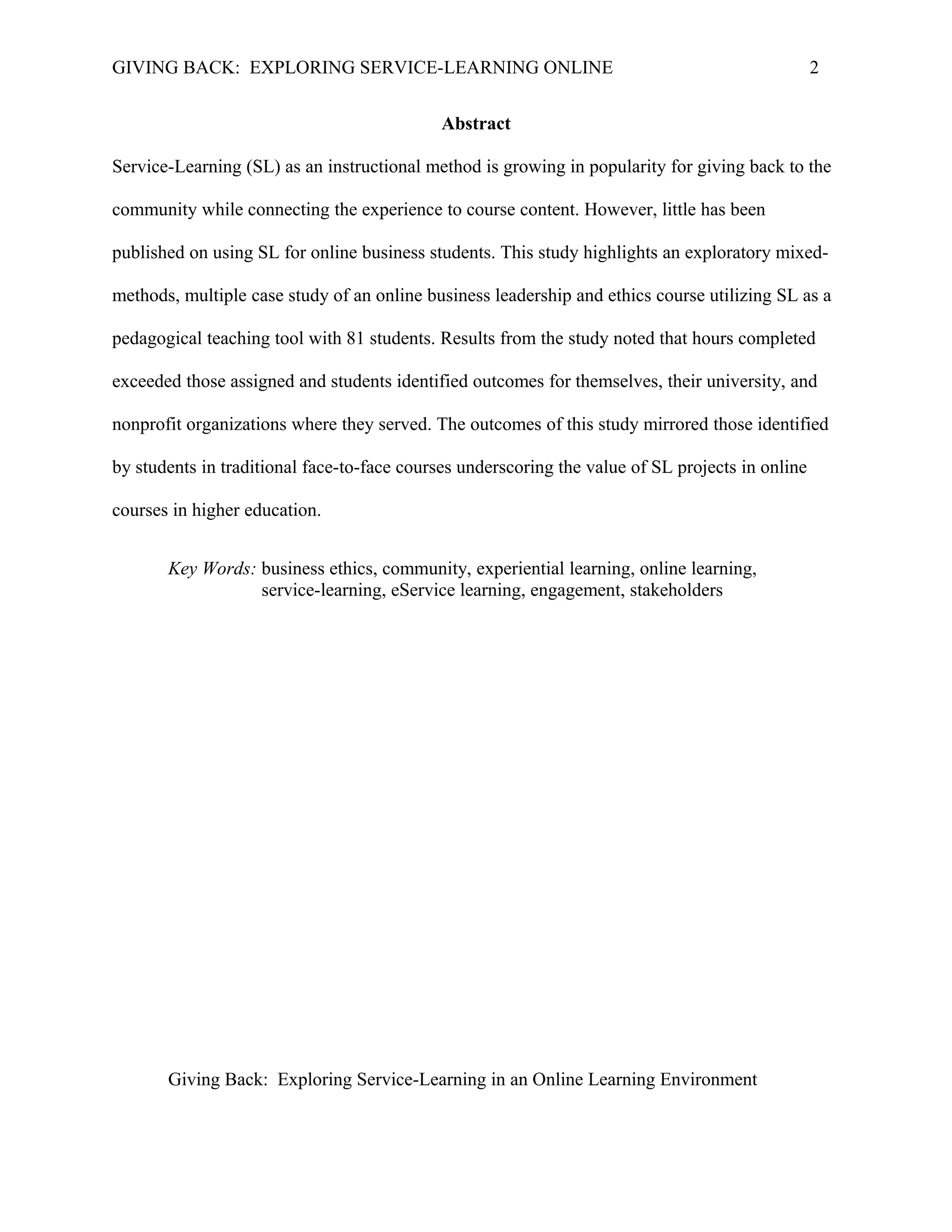 GIVING BACK: EXPLORING SERVICE-LEARNING ONLINE 2
Abstract
Service-Learning (SL) as an instructional method is growing in popularity for giving back to the
community while connecting the experience to course content. However, little has been
published on using SL for online business students. This study highlights an exploratory mixed-
methods, multiple case study of an online business leadership and ethics course utilizing SL as a
pedagogical teaching tool with 81 students. Results from the study noted that hours completed
exceeded those assigned and students identified outcomes for themselves, their university, and
nonprofit organizations where they served. The outcomes of this study mirrored those identified
by students in traditional face-to-face courses underscoring the value of SL projects in online
courses in higher education.
Key Words: business ethics, community, experiential learning, online learning,
service-learning, eService learning, engagement, stakeholders
Giving Back: Exploring Service-Learning in an Online Learning Environment
 