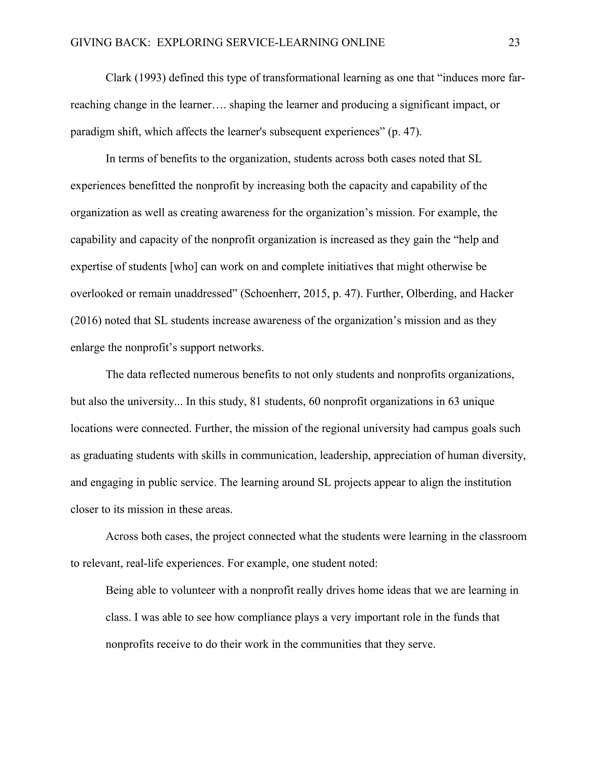 GIVING BACK: EXPLORING SERVICE-LEARNING ONLINE 23
Clark (1993) defined this type of transformational learning as one that “induces more far-
reaching change in the learner…. shaping the learner and producing a significant impact, or
paradigm shift, which affects the learner's subsequent experiences” (p. 47).
In terms of benefits to the organization, students across both cases noted that SL
experiences benefitted the nonprofit by increasing both the capacity and capability of the
organization as well as creating awareness for the organization’s mission. For example, the
capability and capacity of the nonprofit organization is increased as they gain the “help and
expertise of students [who] can work on and complete initiatives that might otherwise be
overlooked or remain unaddressed” (Schoenherr, 2015, p. 47). Further, Olberding, and Hacker
(2016) noted that SL students increase awareness of the organization’s mission and as they
enlarge the nonprofit’s support networks.
The data reflected numerous benefits to not only students and nonprofits organizations,
but also the university... In this study, 81 students, 60 nonprofit organizations in 63 unique
locations were connected. Further, the mission of the regional university had campus goals such
as graduating students with skills in communication, leadership, appreciation of human diversity,
and engaging in public service. The learning around SL projects appear to align the institution
closer to its mission in these areas.
Across both cases, the project connected what the students were learning in the classroom
to relevant, real-life experiences. For example, one student noted:
Being able to volunteer with a nonprofit really drives home ideas that we are learning in
class. I was able to see how compliance plays a very important role in the funds that
nonprofits receive to do their work in the communities that they serve.
 
