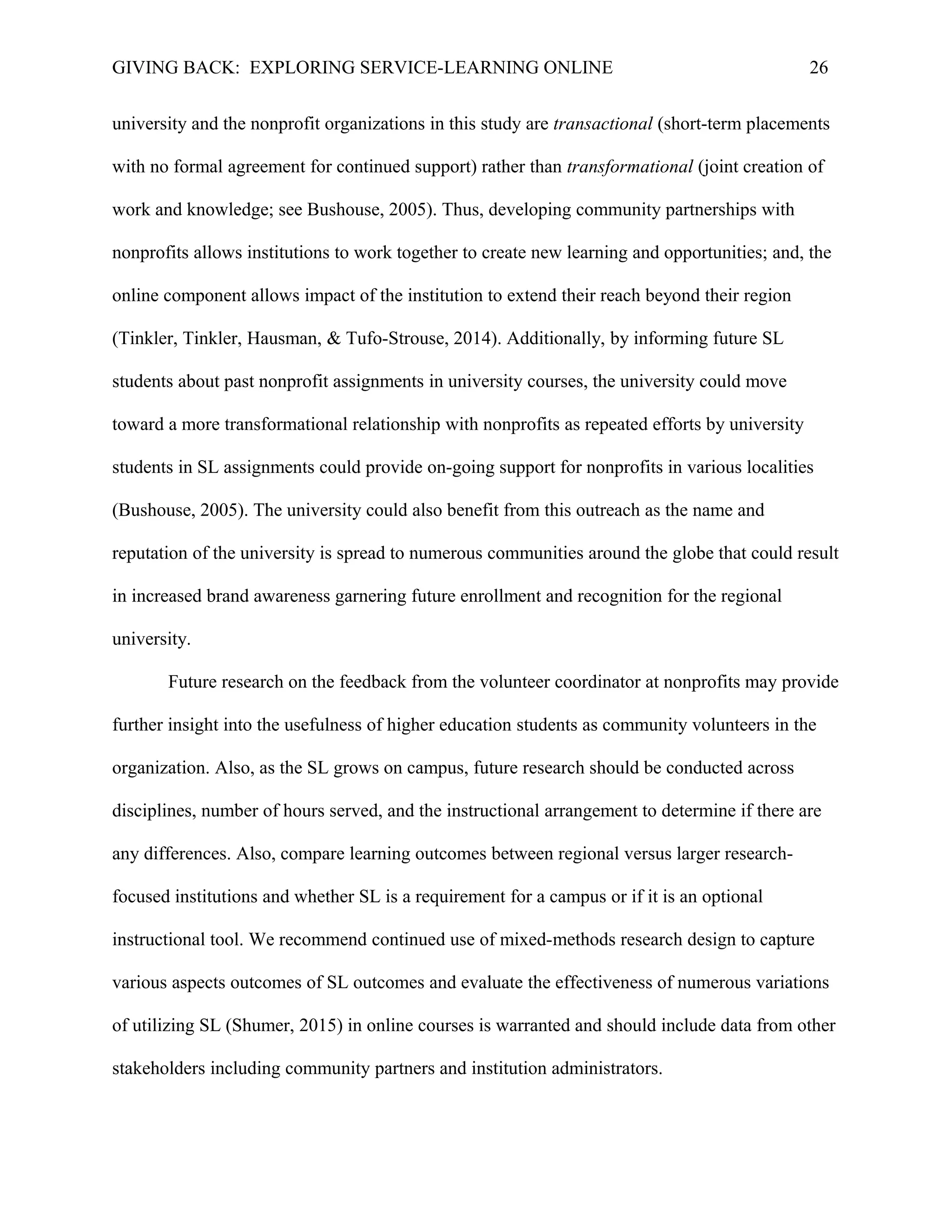 GIVING BACK: EXPLORING SERVICE-LEARNING ONLINE 26
university and the nonprofit organizations in this study are transactional (short-term placements
with no formal agreement for continued support) rather than transformational (joint creation of
work and knowledge; see Bushouse, 2005). Thus, developing community partnerships with
nonprofits allows institutions to work together to create new learning and opportunities; and, the
online component allows impact of the institution to extend their reach beyond their region
(Tinkler, Tinkler, Hausman, & Tufo-Strouse, 2014). Additionally, by informing future SL
students about past nonprofit assignments in university courses, the university could move
toward a more transformational relationship with nonprofits as repeated efforts by university
students in SL assignments could provide on-going support for nonprofits in various localities
(Bushouse, 2005). The university could also benefit from this outreach as the name and
reputation of the university is spread to numerous communities around the globe that could result
in increased brand awareness garnering future enrollment and recognition for the regional
university.
Future research on the feedback from the volunteer coordinator at nonprofits may provide
further insight into the usefulness of higher education students as community volunteers in the
organization. Also, as the SL grows on campus, future research should be conducted across
disciplines, number of hours served, and the instructional arrangement to determine if there are
any differences. Also, compare learning outcomes between regional versus larger research-
focused institutions and whether SL is a requirement for a campus or if it is an optional
instructional tool. We recommend continued use of mixed-methods research design to capture
various aspects outcomes of SL outcomes and evaluate the effectiveness of numerous variations
of utilizing SL (Shumer, 2015) in online courses is warranted and should include data from other
stakeholders including community partners and institution administrators.
 