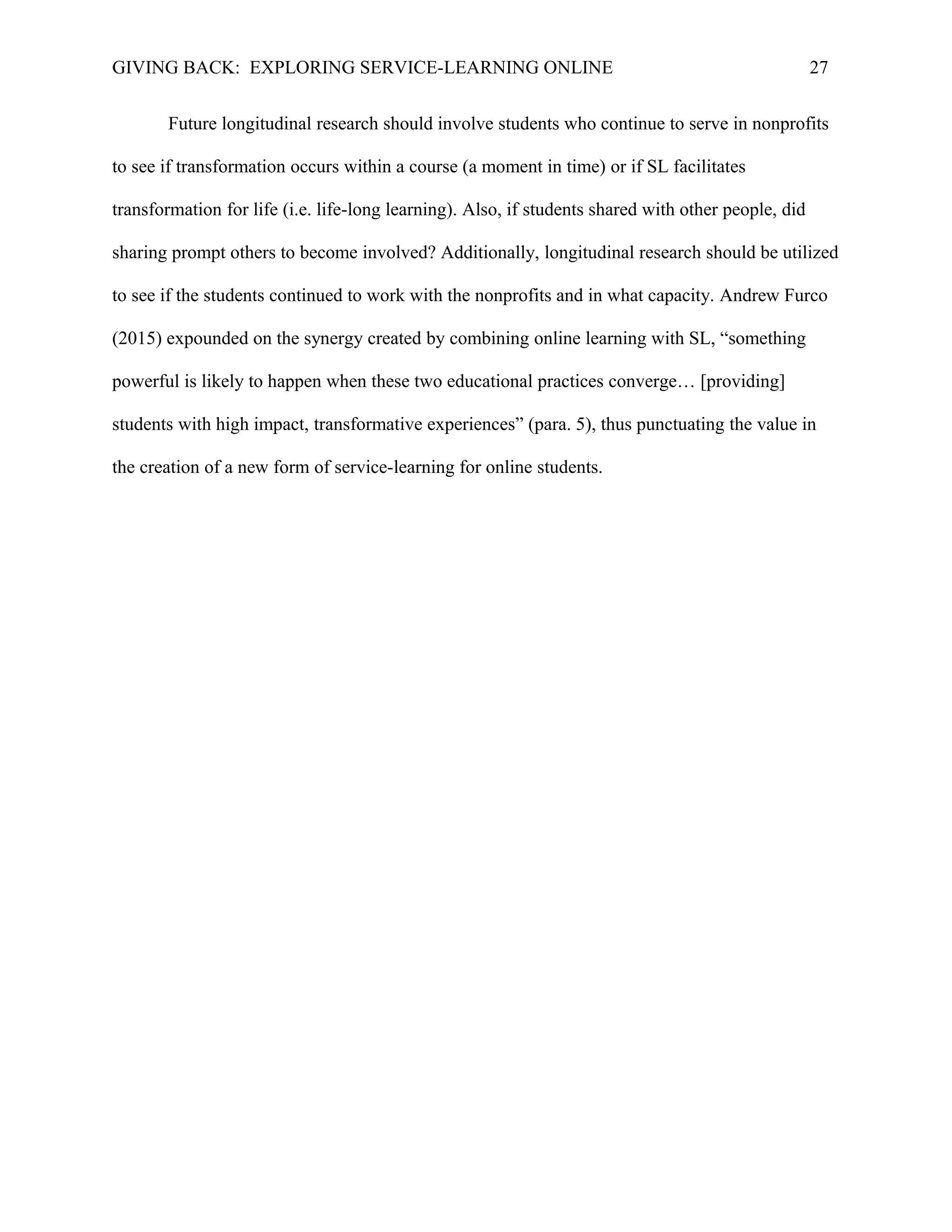 GIVING BACK: EXPLORING SERVICE-LEARNING ONLINE 27
Future longitudinal research should involve students who continue to serve in nonprofits
to see if transformation occurs within a course (a moment in time) or if SL facilitates
transformation for life (i.e. life-long learning). Also, if students shared with other people, did
sharing prompt others to become involved? Additionally, longitudinal research should be utilized
to see if the students continued to work with the nonprofits and in what capacity. Andrew Furco
(2015) expounded on the synergy created by combining online learning with SL, “something
powerful is likely to happen when these two educational practices converge… [providing]
students with high impact, transformative experiences” (para. 5), thus punctuating the value in
the creation of a new form of service-learning for online students.
 