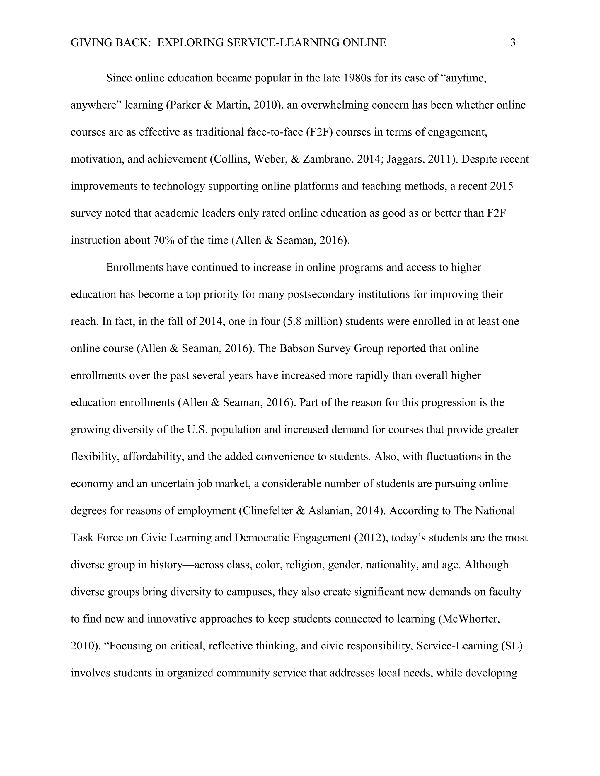GIVING BACK: EXPLORING SERVICE-LEARNING ONLINE 3
Since online education became popular in the late 1980s for its ease of “anytime,
anywhere” learning (Parker & Martin, 2010), an overwhelming concern has been whether online
courses are as effective as traditional face-to-face (F2F) courses in terms of engagement,
motivation, and achievement (Collins, Weber, & Zambrano, 2014; Jaggars, 2011). Despite recent
improvements to technology supporting online platforms and teaching methods, a recent 2015
survey noted that academic leaders only rated online education as good as or better than F2F
instruction about 70% of the time (Allen & Seaman, 2016).
Enrollments have continued to increase in online programs and access to higher
education has become a top priority for many postsecondary institutions for improving their
reach. In fact, in the fall of 2014, one in four (5.8 million) students were enrolled in at least one
online course (Allen & Seaman, 2016). The Babson Survey Group reported that online
enrollments over the past several years have increased more rapidly than overall higher
education enrollments (Allen & Seaman, 2016). Part of the reason for this progression is the
growing diversity of the U.S. population and increased demand for courses that provide greater
flexibility, affordability, and the added convenience to students. Also, with fluctuations in the
economy and an uncertain job market, a considerable number of students are pursuing online
degrees for reasons of employment (Clinefelter & Aslanian, 2014). According to The National
Task Force on Civic Learning and Democratic Engagement (2012), today’s students are the most
diverse group in history—across class, color, religion, gender, nationality, and age. Although
diverse groups bring diversity to campuses, they also create significant new demands on faculty
to find new and innovative approaches to keep students connected to learning (McWhorter,
2010). “Focusing on critical, reflective thinking, and civic responsibility, Service-Learning (SL)
involves students in organized community service that addresses local needs, while developing
 