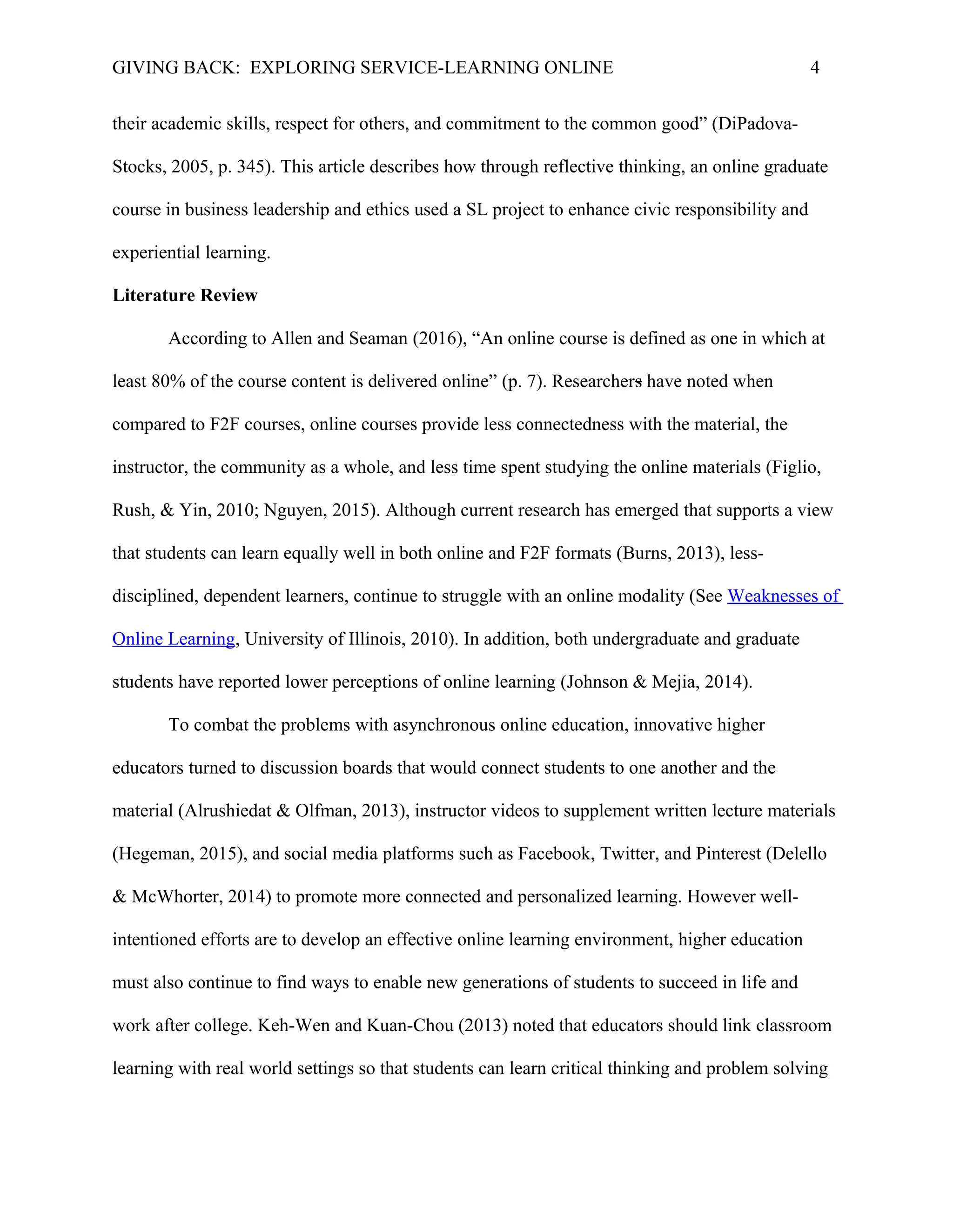 GIVING BACK: EXPLORING SERVICE-LEARNING ONLINE 4
their academic skills, respect for others, and commitment to the common good” (DiPadova-
Stocks, 2005, p. 345). This article describes how through reflective thinking, an online graduate
course in business leadership and ethics used a SL project to enhance civic responsibility and
experiential learning.
Literature Review
According to Allen and Seaman (2016), “An online course is defined as one in which at
least 80% of the course content is delivered online” (p. 7). Researchers have noted when
compared to F2F courses, online courses provide less connectedness with the material, the
instructor, the community as a whole, and less time spent studying the online materials (Figlio,
Rush, & Yin, 2010; Nguyen, 2015). Although current research has emerged that supports a view
that students can learn equally well in both online and F2F formats (Burns, 2013), less-
disciplined, dependent learners, continue to struggle with an online modality (See Weaknesses of
Online Learning, University of Illinois, 2010). In addition, both undergraduate and graduate
students have reported lower perceptions of online learning (Johnson & Mejia, 2014).
To combat the problems with asynchronous online education, innovative higher
educators turned to discussion boards that would connect students to one another and the
material (Alrushiedat & Olfman, 2013), instructor videos to supplement written lecture materials
(Hegeman, 2015), and social media platforms such as Facebook, Twitter, and Pinterest (Delello
& McWhorter, 2014) to promote more connected and personalized learning. However well-
intentioned efforts are to develop an effective online learning environment, higher education
must also continue to find ways to enable new generations of students to succeed in life and
work after college. Keh-Wen and Kuan-Chou (2013) noted that educators should link classroom
learning with real world settings so that students can learn critical thinking and problem solving
 
