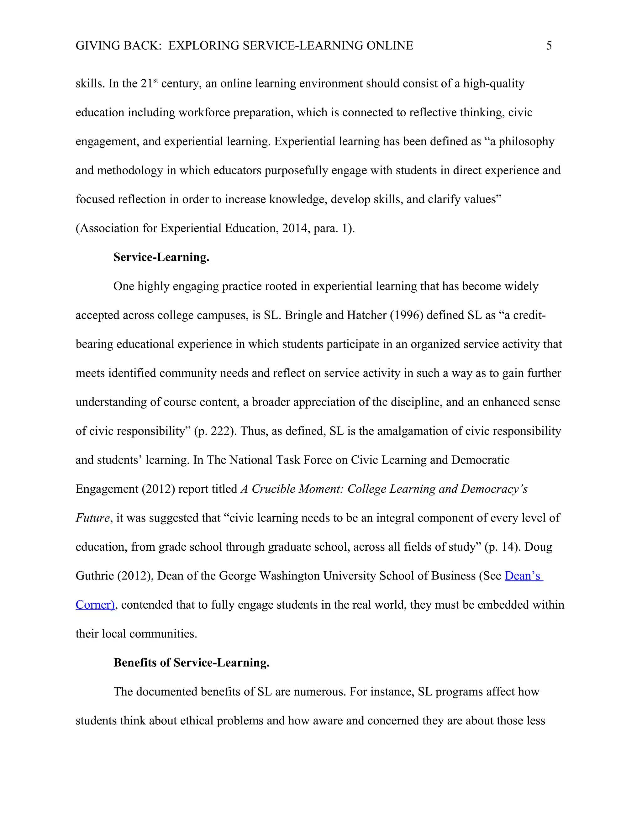 GIVING BACK: EXPLORING SERVICE-LEARNING ONLINE 5
skills. In the 21st
century, an online learning environment should consist of a high-quality
education including workforce preparation, which is connected to reflective thinking, civic
engagement, and experiential learning. Experiential learning has been defined as “a philosophy
and methodology in which educators purposefully engage with students in direct experience and
focused reflection in order to increase knowledge, develop skills, and clarify values”
(Association for Experiential Education, 2014, para. 1).
Service-Learning.
One highly engaging practice rooted in experiential learning that has become widely
accepted across college campuses, is SL. Bringle and Hatcher (1996) defined SL as “a credit-
bearing educational experience in which students participate in an organized service activity that
meets identified community needs and reflect on service activity in such a way as to gain further
understanding of course content, a broader appreciation of the discipline, and an enhanced sense
of civic responsibility” (p. 222). Thus, as defined, SL is the amalgamation of civic responsibility
and students’ learning. In The National Task Force on Civic Learning and Democratic
Engagement (2012) report titled A Crucible Moment: College Learning and Democracy’s
Future, it was suggested that “civic learning needs to be an integral component of every level of
education, from grade school through graduate school, across all fields of study” (p. 14). Doug
Guthrie (2012), Dean of the George Washington University School of Business (See Dean’s
Corner), contended that to fully engage students in the real world, they must be embedded within
their local communities.
Benefits of Service-Learning.
The documented benefits of SL are numerous. For instance, SL programs affect how
students think about ethical problems and how aware and concerned they are about those less
 